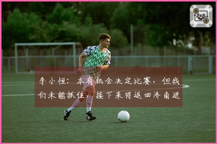 李小恒：本有机会决定比赛，但我们未能抓住，接下来将返回济南进行认真调整